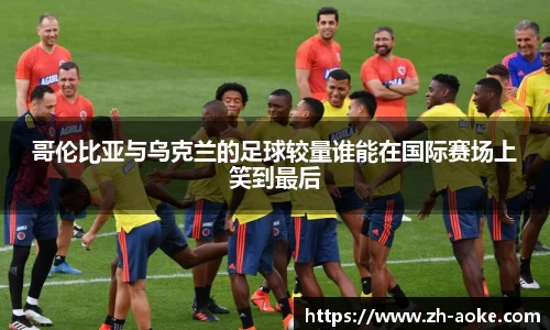 哥伦比亚与乌克兰的足球较量谁能在国际赛场上笑到最后